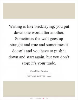 Writing is like bricklaying; you put down one word after another. Sometimes the wall goes up straight and true and sometimes it doesn’t and you have to push it down and start again, but you don’t stop; it’s your trade Picture Quote #1