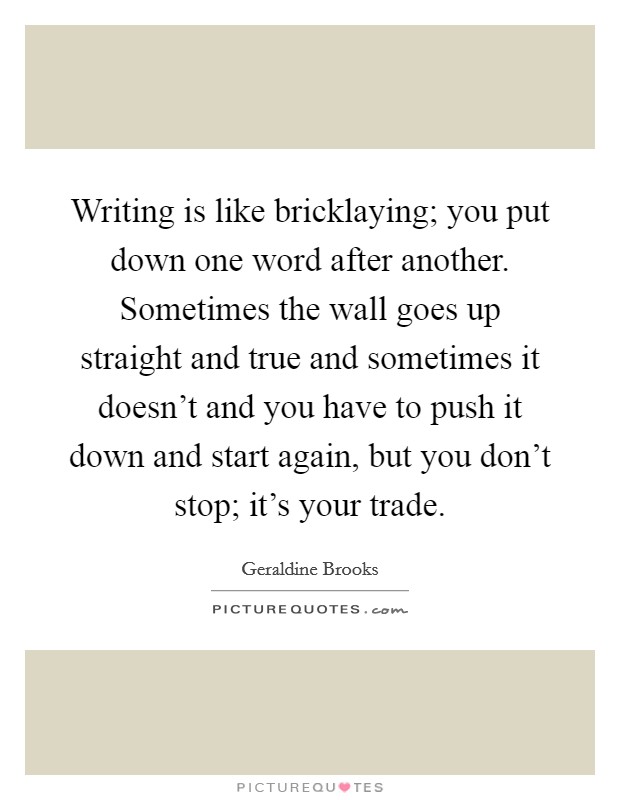 Writing is like bricklaying; you put down one word after another. Sometimes the wall goes up straight and true and sometimes it doesn't and you have to push it down and start again, but you don't stop; it's your trade. Picture Quote #1
