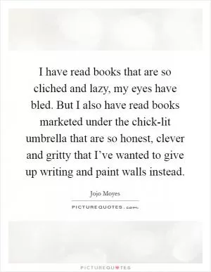 I have read books that are so cliched and lazy, my eyes have bled. But I also have read books marketed under the chick-lit umbrella that are so honest, clever and gritty that I’ve wanted to give up writing and paint walls instead Picture Quote #1