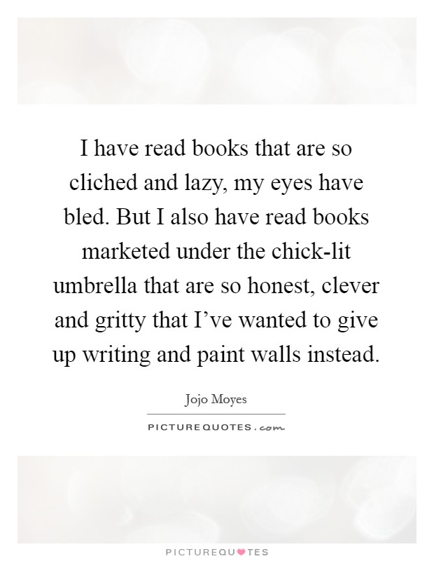 I have read books that are so cliched and lazy, my eyes have bled. But I also have read books marketed under the chick-lit umbrella that are so honest, clever and gritty that I've wanted to give up writing and paint walls instead. Picture Quote #1