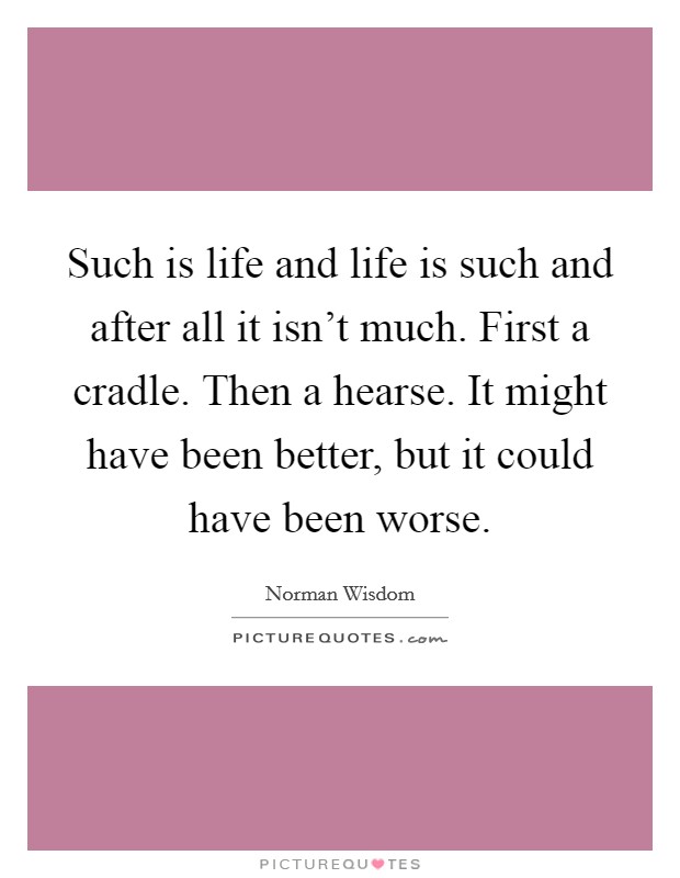 Such is life and life is such and after all it isn't much. First a cradle. Then a hearse. It might have been better, but it could have been worse. Picture Quote #1