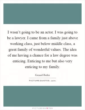 I wasn’t going to be an actor. I was going to be a lawyer. I came from a family just above working class, just below middle class, a great family of wonderful values. The idea of me having a chance for a law degree was enticing. Enticing to me but also very enticing to my family Picture Quote #1