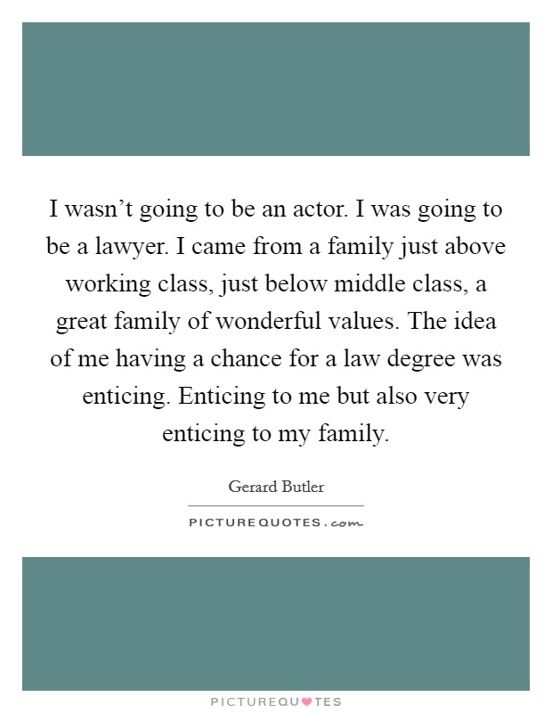 I wasn't going to be an actor. I was going to be a lawyer. I came from a family just above working class, just below middle class, a great family of wonderful values. The idea of me having a chance for a law degree was enticing. Enticing to me but also very enticing to my family. Picture Quote #1