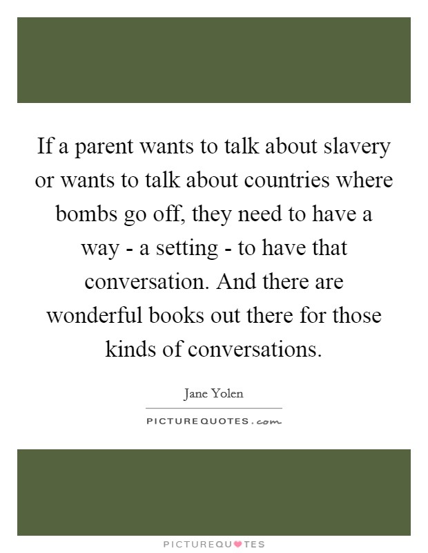 If a parent wants to talk about slavery or wants to talk about countries where bombs go off, they need to have a way - a setting - to have that conversation. And there are wonderful books out there for those kinds of conversations. Picture Quote #1