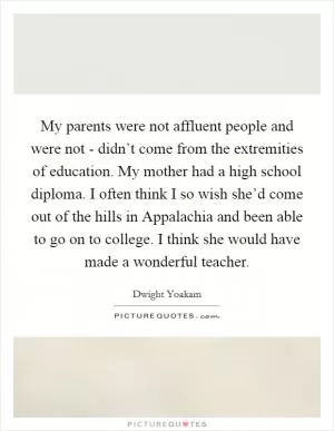 My parents were not affluent people and were not - didn’t come from the extremities of education. My mother had a high school diploma. I often think I so wish she’d come out of the hills in Appalachia and been able to go on to college. I think she would have made a wonderful teacher Picture Quote #1