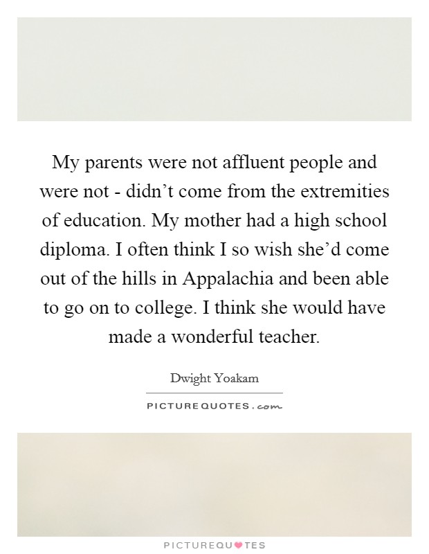 My parents were not affluent people and were not - didn't come from the extremities of education. My mother had a high school diploma. I often think I so wish she'd come out of the hills in Appalachia and been able to go on to college. I think she would have made a wonderful teacher. Picture Quote #1