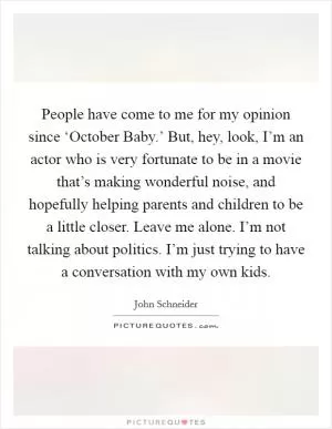 People have come to me for my opinion since ‘October Baby.’ But, hey, look, I’m an actor who is very fortunate to be in a movie that’s making wonderful noise, and hopefully helping parents and children to be a little closer. Leave me alone. I’m not talking about politics. I’m just trying to have a conversation with my own kids Picture Quote #1