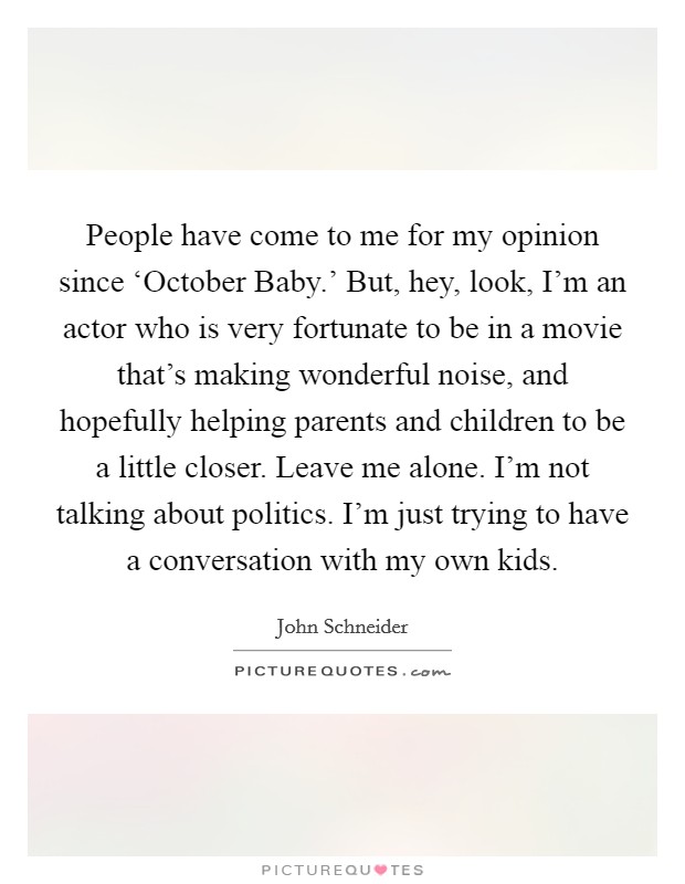 People have come to me for my opinion since ‘October Baby.' But, hey, look, I'm an actor who is very fortunate to be in a movie that's making wonderful noise, and hopefully helping parents and children to be a little closer. Leave me alone. I'm not talking about politics. I'm just trying to have a conversation with my own kids. Picture Quote #1
