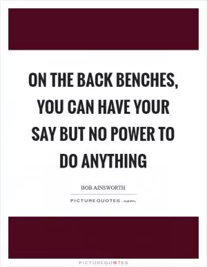 On the back benches, you can have your say but no power to do anything Picture Quote #1