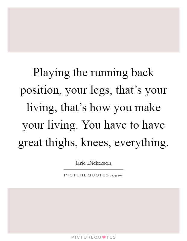 Playing the running back position, your legs, that's your living, that's how you make your living. You have to have great thighs, knees, everything. Picture Quote #1