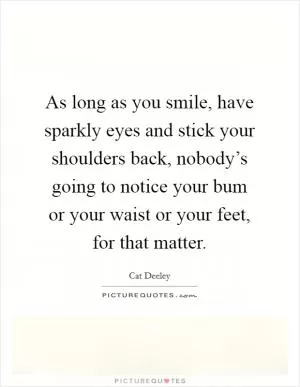 As long as you smile, have sparkly eyes and stick your shoulders back, nobody’s going to notice your bum or your waist or your feet, for that matter Picture Quote #1