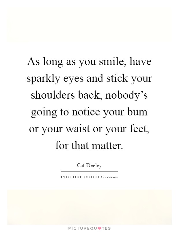 As long as you smile, have sparkly eyes and stick your shoulders back, nobody's going to notice your bum or your waist or your feet, for that matter. Picture Quote #1