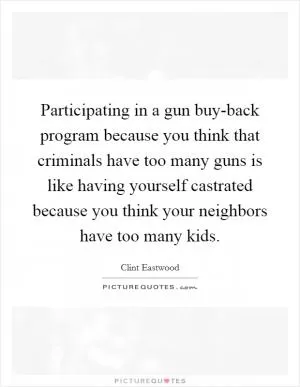 Participating in a gun buy-back program because you think that criminals have too many guns is like having yourself castrated because you think your neighbors have too many kids Picture Quote #1