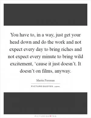 You have to, in a way, just get your head down and do the work and not expect every day to bring riches and not expect every minute to bring wild excitement, ‘cause it just doesn’t. It doesn’t on films, anyway Picture Quote #1