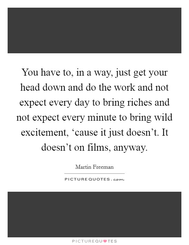 You have to, in a way, just get your head down and do the work and not expect every day to bring riches and not expect every minute to bring wild excitement, ‘cause it just doesn't. It doesn't on films, anyway. Picture Quote #1
