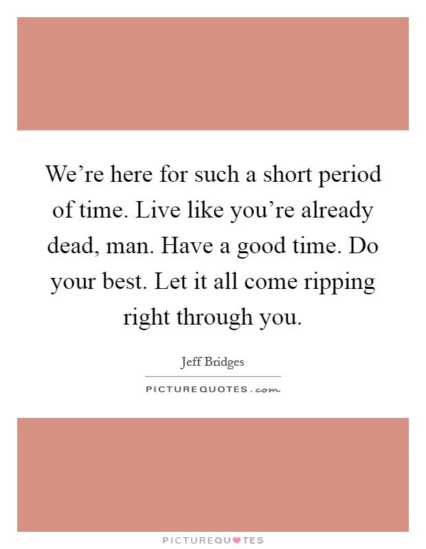 We're here for such a short period of time. Live like you're already dead, man. Have a good time. Do your best. Let it all come ripping right through you. Picture Quote #1