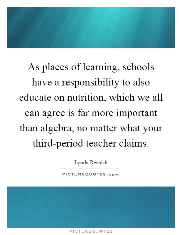 As places of learning, schools have a responsibility to also educate on nutrition, which we all can agree is far more important than algebra, no matter what your third-period teacher claims. Picture Quote #1