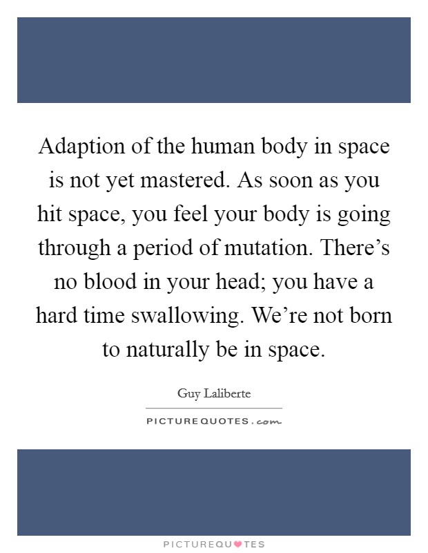 Adaption of the human body in space is not yet mastered. As soon as you hit space, you feel your body is going through a period of mutation. There's no blood in your head; you have a hard time swallowing. We're not born to naturally be in space. Picture Quote #1