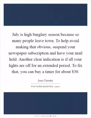 July is high burglary season because so many people leave town. To help avoid making that obvious, suspend your newspaper subscription and have your mail held. Another clear indication is if all your lights are off for an extended period. To fix that, you can buy a timer for about $30 Picture Quote #1