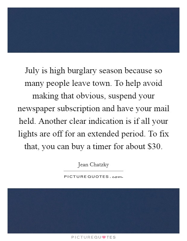 July is high burglary season because so many people leave town. To help avoid making that obvious, suspend your newspaper subscription and have your mail held. Another clear indication is if all your lights are off for an extended period. To fix that, you can buy a timer for about $30. Picture Quote #1