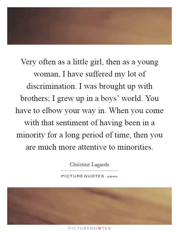 Very often as a little girl, then as a young woman, I have suffered my lot of discrimination. I was brought up with brothers; I grew up in a boys' world. You have to elbow your way in. When you come with that sentiment of having been in a minority for a long period of time, then you are much more attentive to minorities. Picture Quote #1