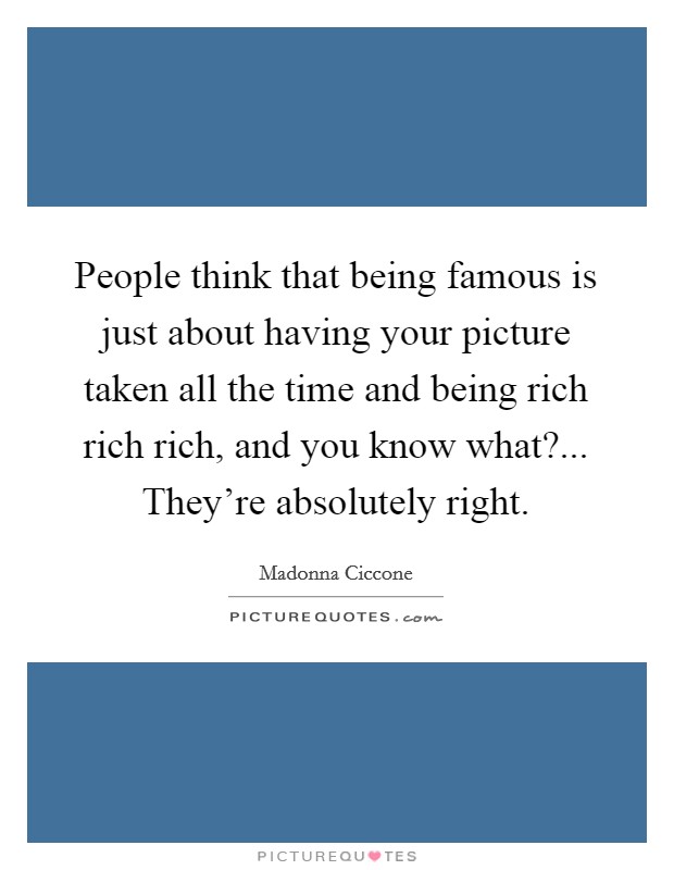 People think that being famous is just about having your picture taken all the time and being rich rich rich, and you know what?... They're absolutely right. Picture Quote #1