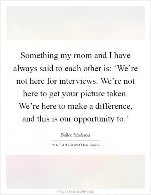 Something my mom and I have always said to each other is: ‘We’re not here for interviews. We’re not here to get your picture taken. We’re here to make a difference, and this is our opportunity to.’ Picture Quote #1