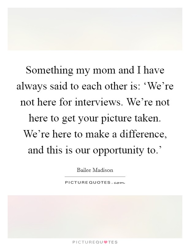 Something my mom and I have always said to each other is: ‘We're not here for interviews. We're not here to get your picture taken. We're here to make a difference, and this is our opportunity to.' Picture Quote #1