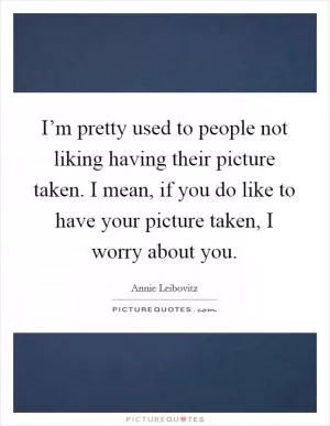 I’m pretty used to people not liking having their picture taken. I mean, if you do like to have your picture taken, I worry about you Picture Quote #1