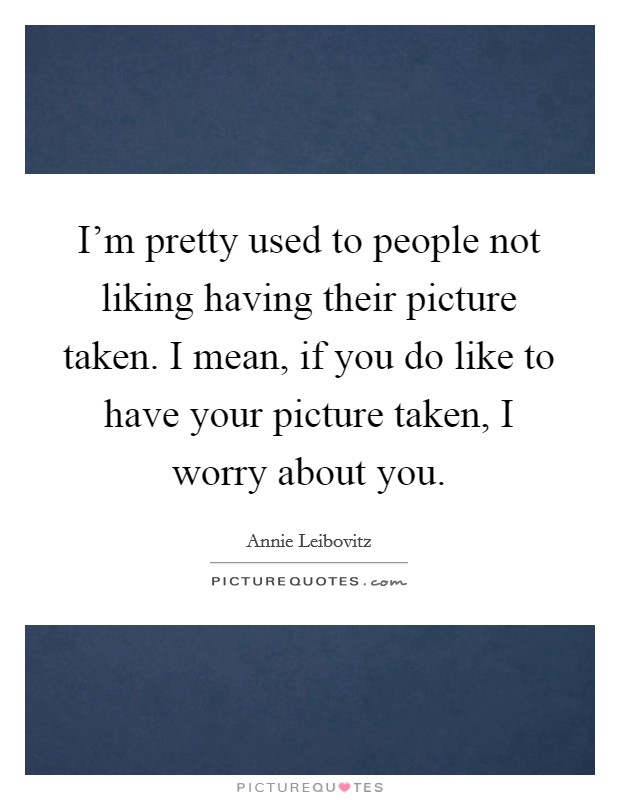 I'm pretty used to people not liking having their picture taken. I mean, if you do like to have your picture taken, I worry about you. Picture Quote #1