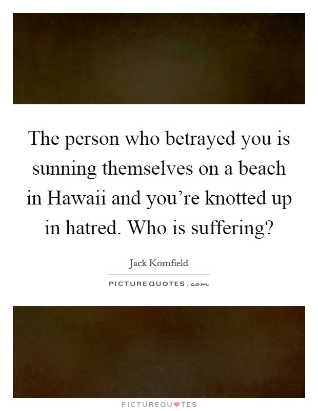 The person who betrayed you is sunning themselves on a beach in Hawaii and you're knotted up in hatred. Who is suffering? Picture Quote #1
