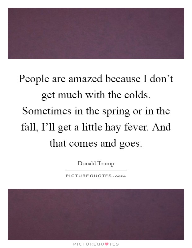 People are amazed because I don't get much with the colds. Sometimes in the spring or in the fall, I'll get a little hay fever. And that comes and goes. Picture Quote #1