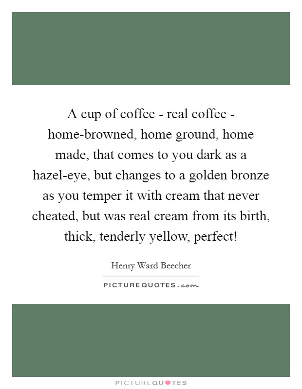 A cup of coffee - real coffee - home-browned, home ground, home made, that comes to you dark as a hazel-eye, but changes to a golden bronze as you temper it with cream that never cheated, but was real cream from its birth, thick, tenderly yellow, perfect! Picture Quote #1