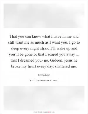 That you can know what I have in me and still want me as much as I want you. I go to sleep every night afraid I’ll wake up and you’ll be gone.or that I scared you away ... that I dreamed you- no. Gideon. jesus he broke my heart every day. shattered me Picture Quote #1