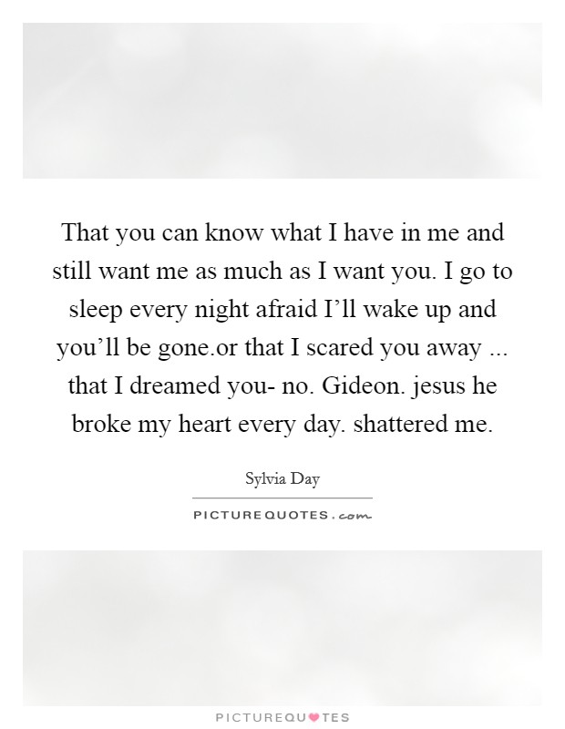 That you can know what I have in me and still want me as much as I want you. I go to sleep every night afraid I'll wake up and you'll be gone.or that I scared you away ... that I dreamed you- no. Gideon. jesus he broke my heart every day. shattered me. Picture Quote #1