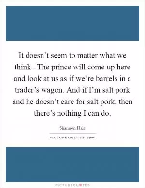 It doesn’t seem to matter what we think...The prince will come up here and look at us as if we’re barrels in a trader’s wagon. And if I’m salt pork and he doesn’t care for salt pork, then there’s nothing I can do Picture Quote #1