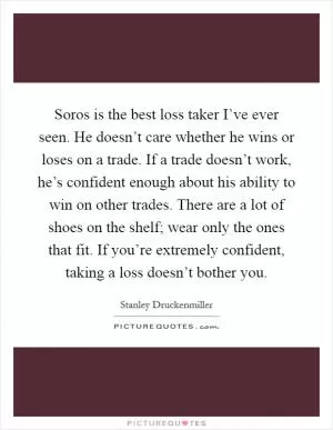 Soros is the best loss taker I’ve ever seen. He doesn’t care whether he wins or loses on a trade. If a trade doesn’t work, he’s confident enough about his ability to win on other trades. There are a lot of shoes on the shelf; wear only the ones that fit. If you’re extremely confident, taking a loss doesn’t bother you Picture Quote #1