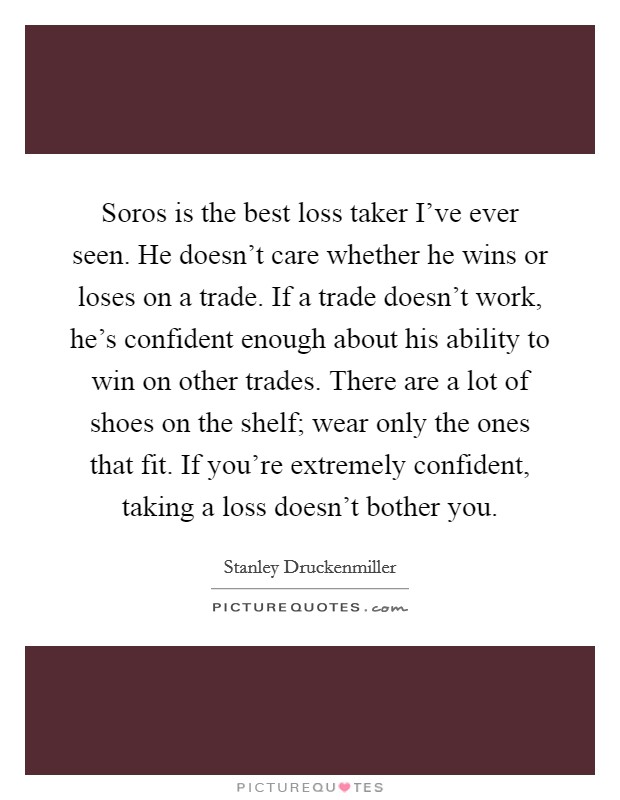 Soros is the best loss taker I've ever seen. He doesn't care whether he wins or loses on a trade. If a trade doesn't work, he's confident enough about his ability to win on other trades. There are a lot of shoes on the shelf; wear only the ones that fit. If you're extremely confident, taking a loss doesn't bother you. Picture Quote #1