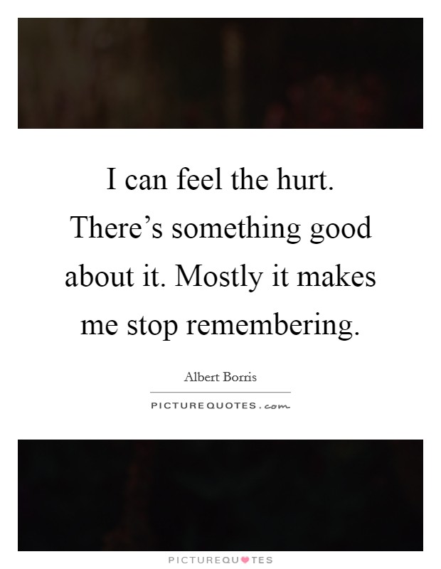 I can feel the hurt. There's something good about it. Mostly it makes me stop remembering. Picture Quote #1