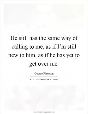 He still has the same way of calling to me, as if I’m still new to him, as if he has yet to get over me Picture Quote #1