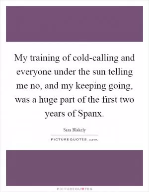 My training of cold-calling and everyone under the sun telling me no, and my keeping going, was a huge part of the first two years of Spanx Picture Quote #1