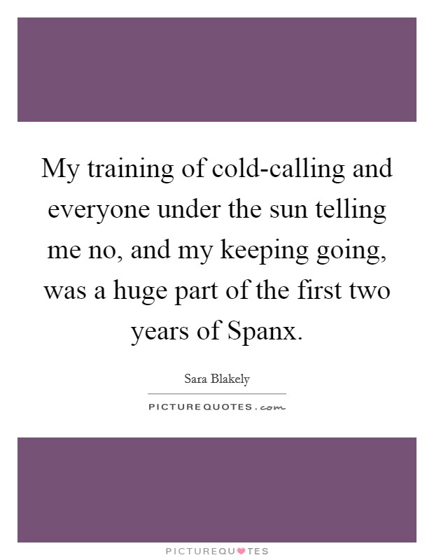 My training of cold-calling and everyone under the sun telling me no, and my keeping going, was a huge part of the first two years of Spanx. Picture Quote #1