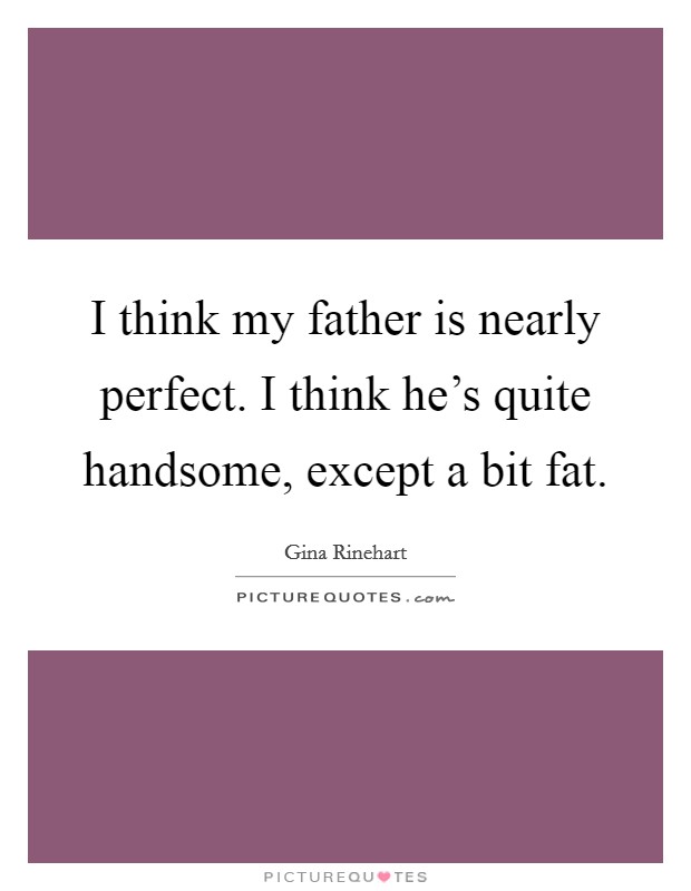 I think my father is nearly perfect. I think he's quite handsome, except a bit fat. Picture Quote #1