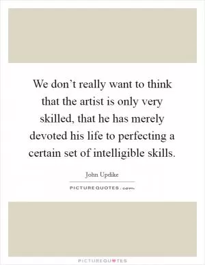 We don’t really want to think that the artist is only very skilled, that he has merely devoted his life to perfecting a certain set of intelligible skills Picture Quote #1