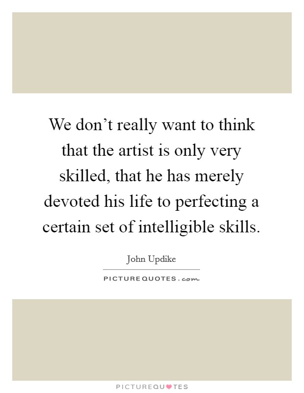 We don't really want to think that the artist is only very skilled, that he has merely devoted his life to perfecting a certain set of intelligible skills. Picture Quote #1