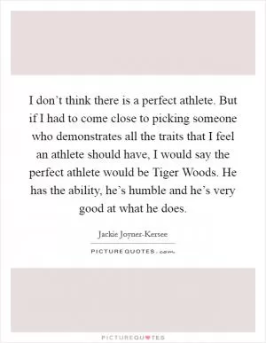 I don’t think there is a perfect athlete. But if I had to come close to picking someone who demonstrates all the traits that I feel an athlete should have, I would say the perfect athlete would be Tiger Woods. He has the ability, he’s humble and he’s very good at what he does Picture Quote #1