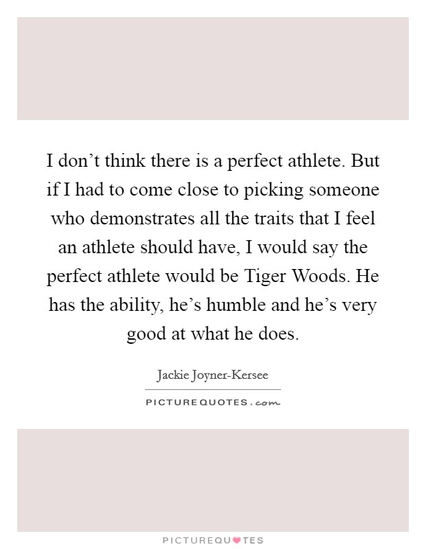 I don't think there is a perfect athlete. But if I had to come close to picking someone who demonstrates all the traits that I feel an athlete should have, I would say the perfect athlete would be Tiger Woods. He has the ability, he's humble and he's very good at what he does. Picture Quote #1