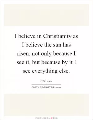 I believe in Christianity as I believe the sun has risen, not only because I see it, but because by it I see everything else Picture Quote #1