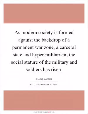 As modern society is formed against the backdrop of a permanent war zone, a carceral state and hyper-militarism, the social stature of the military and soldiers has risen Picture Quote #1