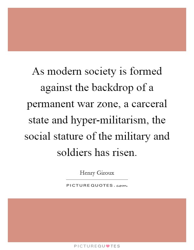 As modern society is formed against the backdrop of a permanent war zone, a carceral state and hyper-militarism, the social stature of the military and soldiers has risen. Picture Quote #1